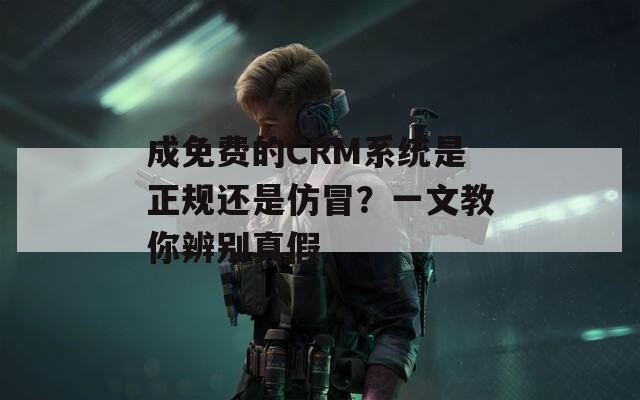 成免费的CRM系统是正规还是仿冒？一文教你辨别真假