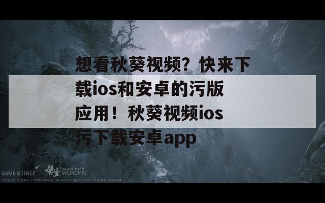 想看秋葵视频？快来下载ios和安卓的污版应用！秋葵视频ios污下载安卓app