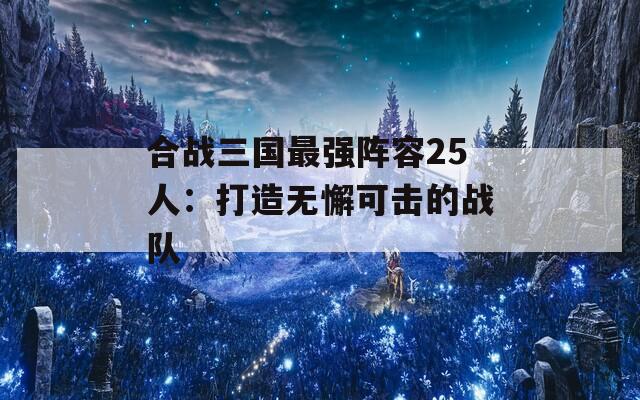 合战三国最强阵容25人：打造无懈可击的战队