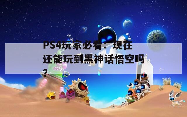 PS4玩家必看：现在还能玩到黑神话悟空吗？