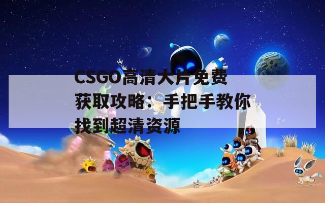 CSGO高清大片免费获取攻略：手把手教你找到超清资源