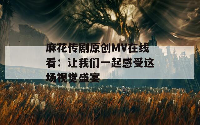 麻花传剧原创MV在线看：让我们一起感受这场视觉盛宴