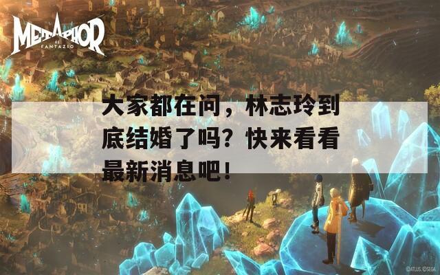 大家都在问，林志玲到底结婚了吗？快来看看最新消息吧！