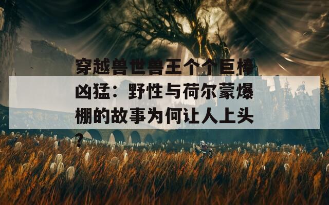 穿越兽世兽王个个巨棒凶猛：野性与荷尔蒙爆棚的故事为何让人上头？