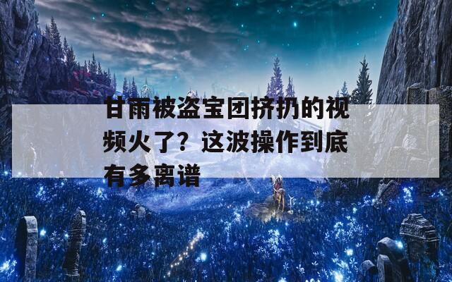 甘雨被盗宝团挤扔的视频火了？这波操作到底有多离谱