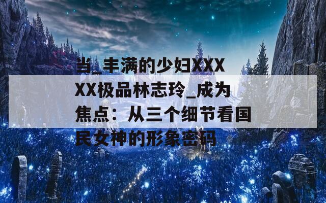 当_丰满的少妇XXXXX极品林志玲_成为焦点：从三个细节看国民女神的形象密码