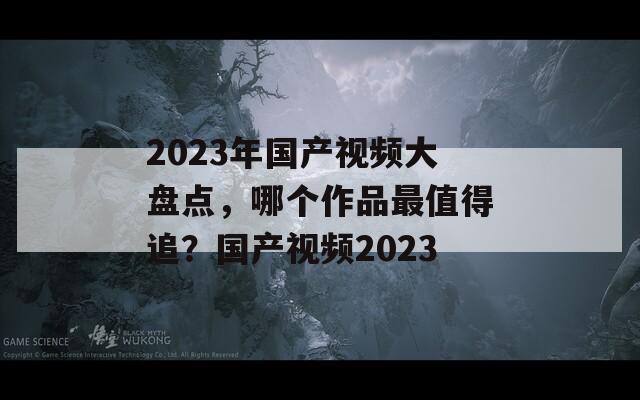 2023年国产视频大盘点，哪个作品最值得追？国产视频2023