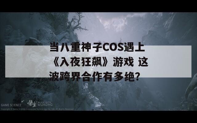 当八重神子COS遇上《入夜狂飙》游戏 这波跨界合作有多绝？