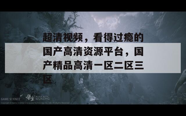 超清视频，看得过瘾的国产高清资源平台，国产精品高清一区二区三区