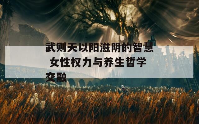 武则天以阳滋阴的智慧 女性权力与养生哲学交融