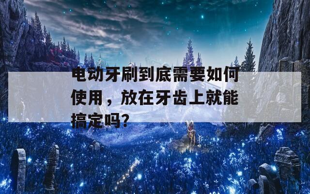 电动牙刷到底需要如何使用，放在牙齿上就能搞定吗？