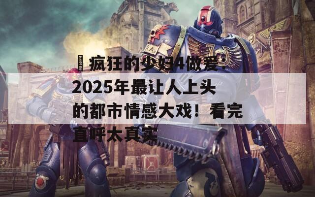 巜疯狂的少妇4做爰：2025年最让人上头的都市情感大戏！看完直呼太真实