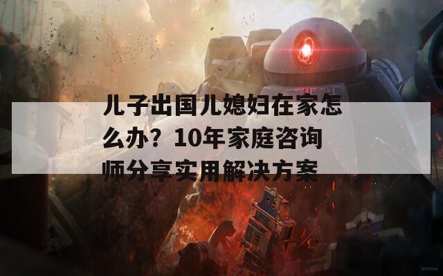 儿子出国儿媳妇在家怎么办？10年家庭咨询师分享实用解决方案