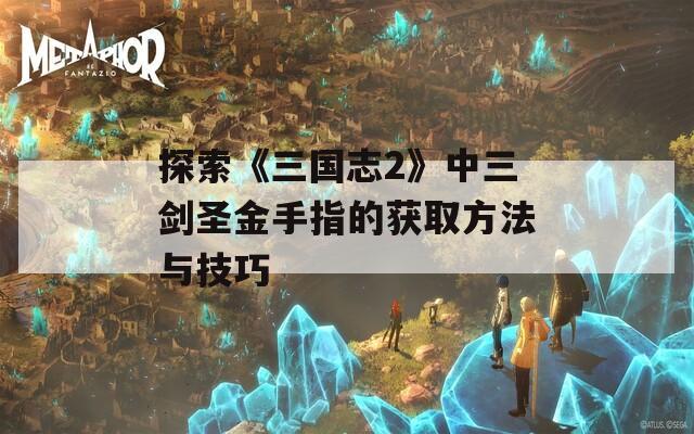 探索《三国志2》中三剑圣金手指的获取方法与技巧