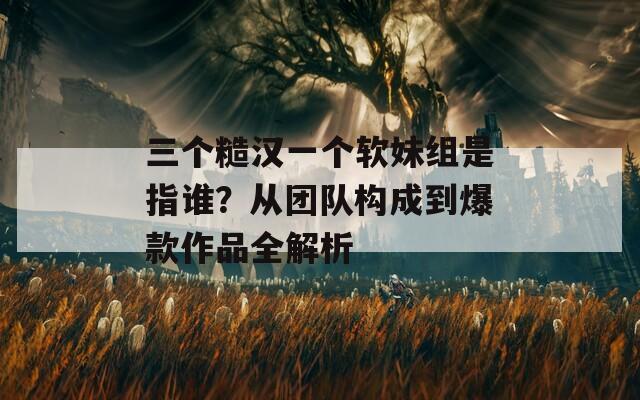 三个糙汉一个软妹组是指谁？从团队构成到爆款作品全解析