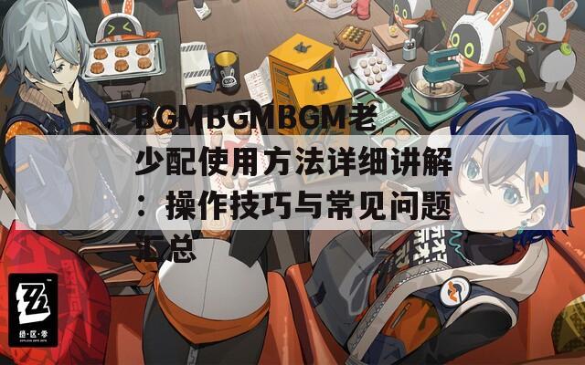 BGMBGMBGM老少配使用方法详细讲解：操作技巧与常见问题汇总