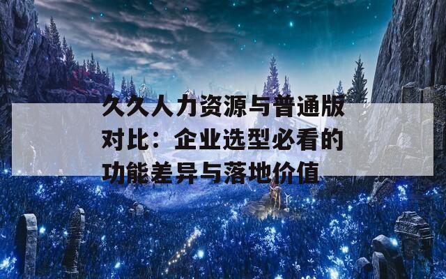 久久人力资源与普通版对比：企业选型必看的功能差异与落地价值