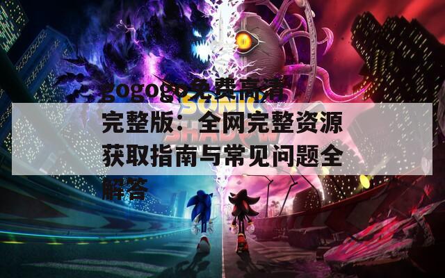 gogogo免费高清完整版：全网完整资源获取指南与常见问题全解答