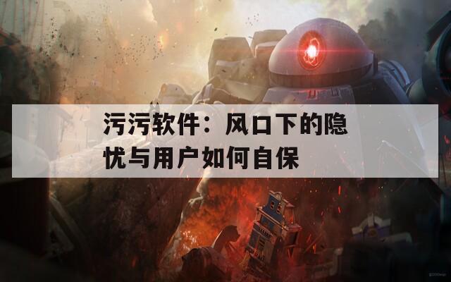 污污软件：风口下的隐忧与用户如何自保