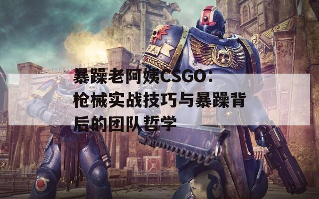 暴躁老阿姨CSGO：枪械实战技巧与暴躁背后的团队哲学