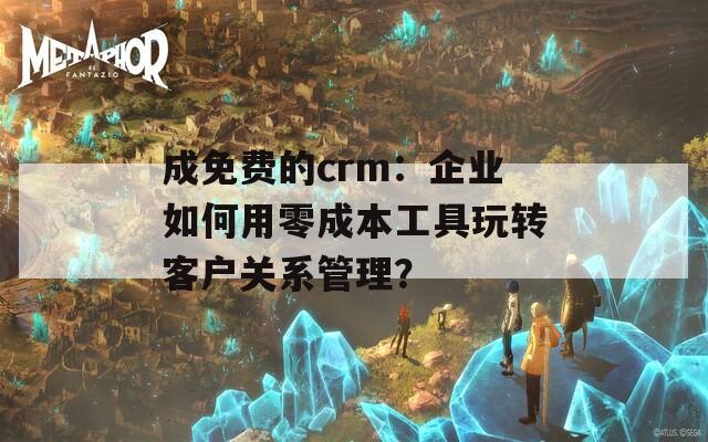 成免费的crm：企业如何用零成本工具玩转客户关系管理？