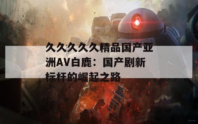 久久久久久精品国产亚洲AV白鹿：国产剧新标杆的崛起之路