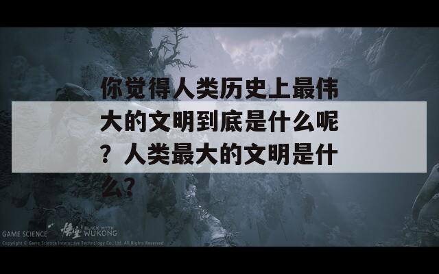 你觉得人类历史上最伟大的文明到底是什么呢？人类最大的文明是什么？