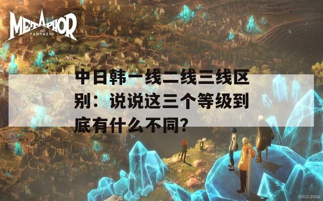 中日韩一线二线三线区别：说说这三个等级到底有什么不同？