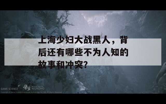 上海少妇大战黑人，背后还有哪些不为人知的故事和冲突？