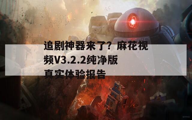 追剧神器来了？麻花视频V3.2.2纯净版真实体验报告