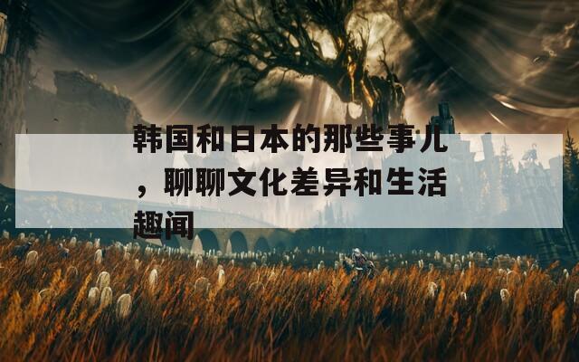 韩国和日本的那些事儿，聊聊文化差异和生活趣闻