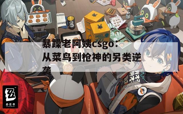 暴躁老阿姨csgo：从菜鸟到枪神的另类逆袭