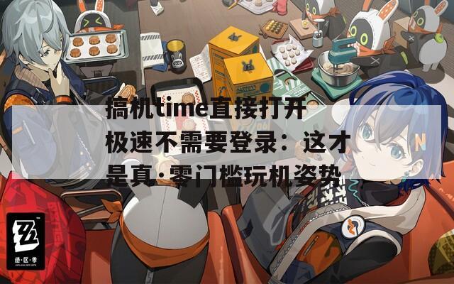 搞机time直接打开极速不需要登录：这才是真·零门槛玩机姿势