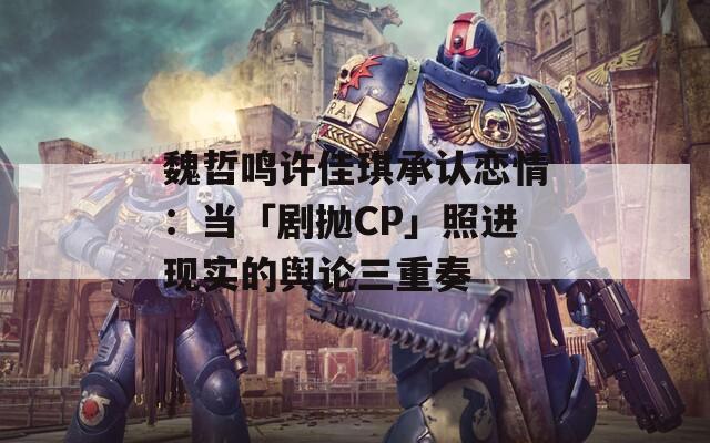 魏哲鸣许佳琪承认恋情：当「剧抛CP」照进现实的舆论三重奏