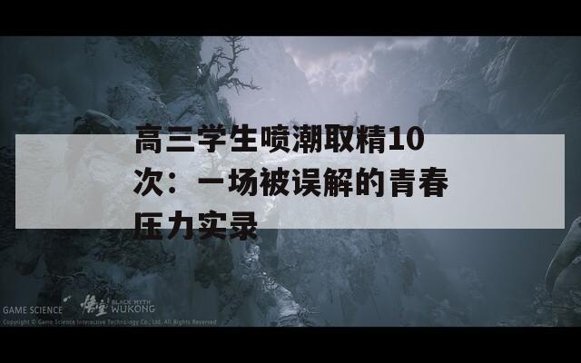 高三学生喷潮取精10次：一场被误解的青春压力实录