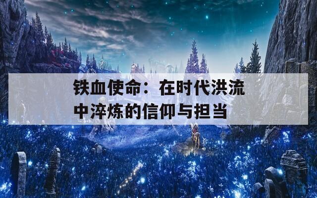 铁血使命：在时代洪流中淬炼的信仰与担当