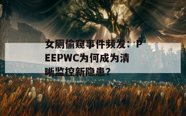 女厕偷窥事件频发：PEEPWC为何成为清晰监控新隐患？