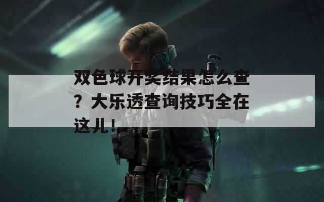 双色球开奖结果怎么查？大乐透查询技巧全在这儿！