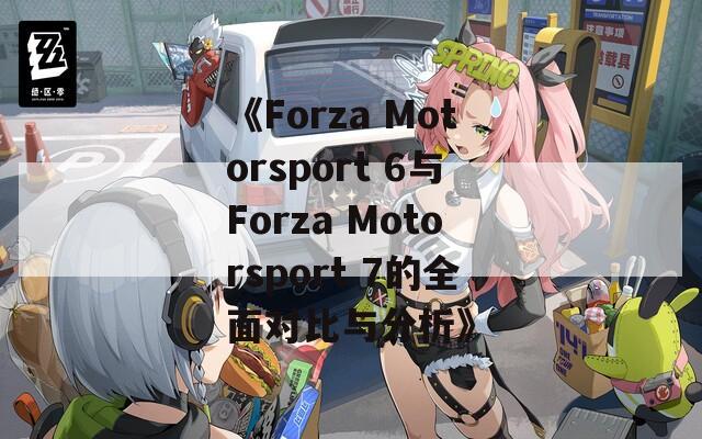 《Forza Motorsport 6与Forza Motorsport 7的全面对比与分析》